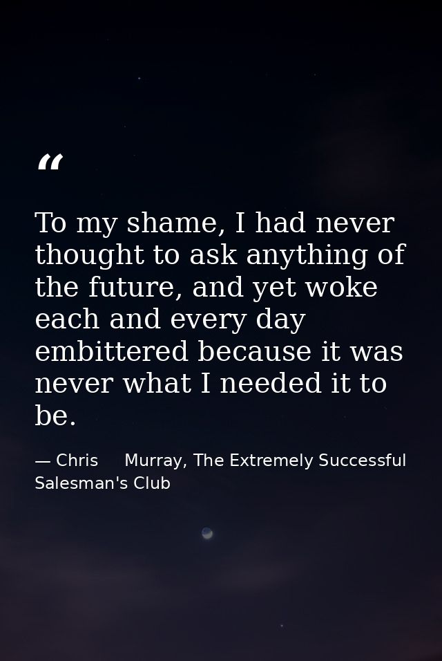 To my shame, I had never thought to ask anything of the future, and yet woke each and every day embittered because it wa — Chris     Murray, The Extremely Successful Salesman's Club