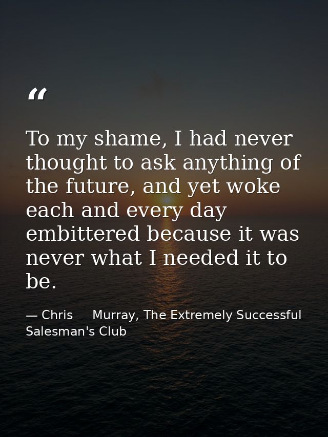 To my shame, I had never thought to ask anything of the future, and yet woke each and every day embittered because it wa — Chris     Murray, The Extremely Successful Salesman's Club