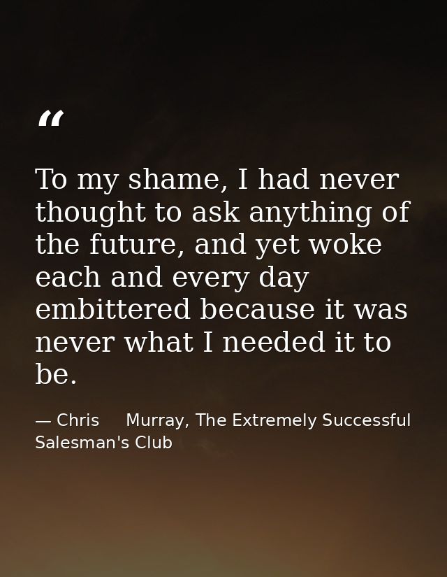 To my shame, I had never thought to ask anything of the future, and yet woke each and every day embittered because it wa — Chris     Murray, The Extremely Successful Salesman's Club