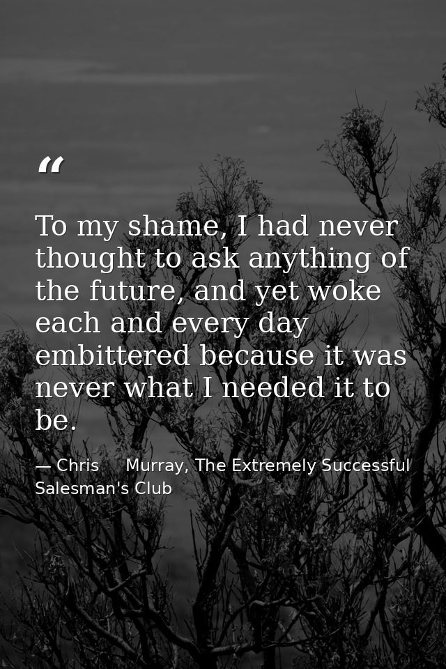 To my shame, I had never thought to ask anything of the future, and yet woke each and every day embittered because it wa — Chris     Murray, The Extremely Successful Salesman's Club