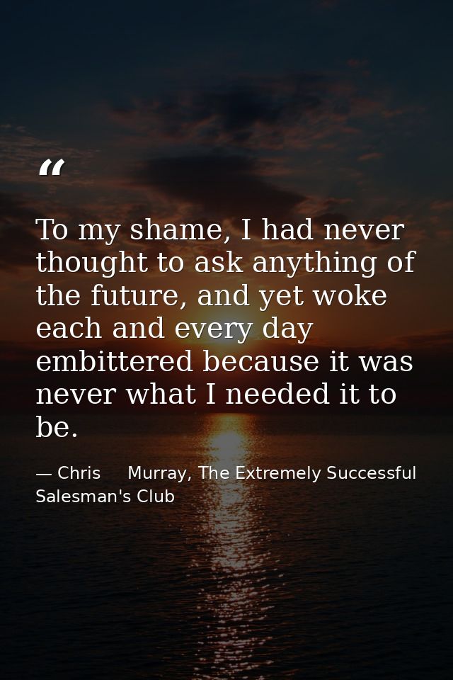 To my shame, I had never thought to ask anything of the future, and yet woke each and every day embittered because it wa — Chris     Murray, The Extremely Successful Salesman's Club