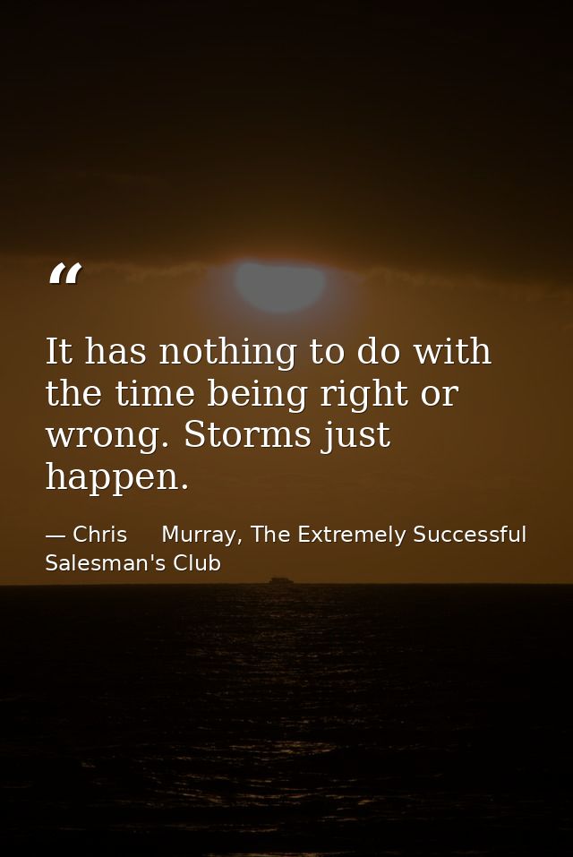 It has nothing to do with the time being right or wrong. Storms just happen. — Chris     Murray, The Extremely Successful Salesman's Club