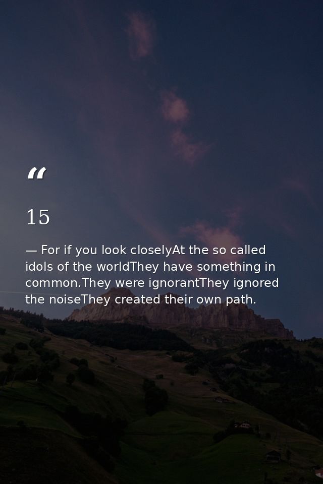 15 — For if you look closelyAt the so called idols of the worldThey have something in common.They were ignorantThey ignored the noiseThey created their own path.