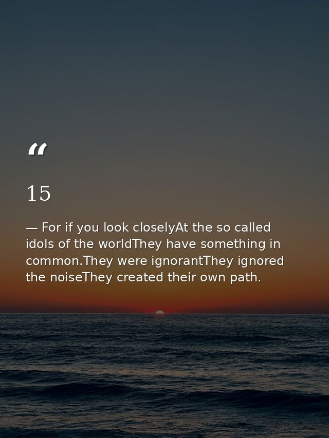 15 — For if you look closelyAt the so called idols of the worldThey have something in common.They were ignorantThey ignored the noiseThey created their own path.