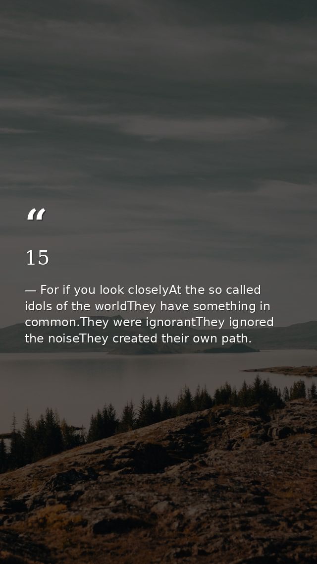 15 — For if you look closelyAt the so called idols of the worldThey have something in common.They were ignorantThey ignored the noiseThey created their own path.