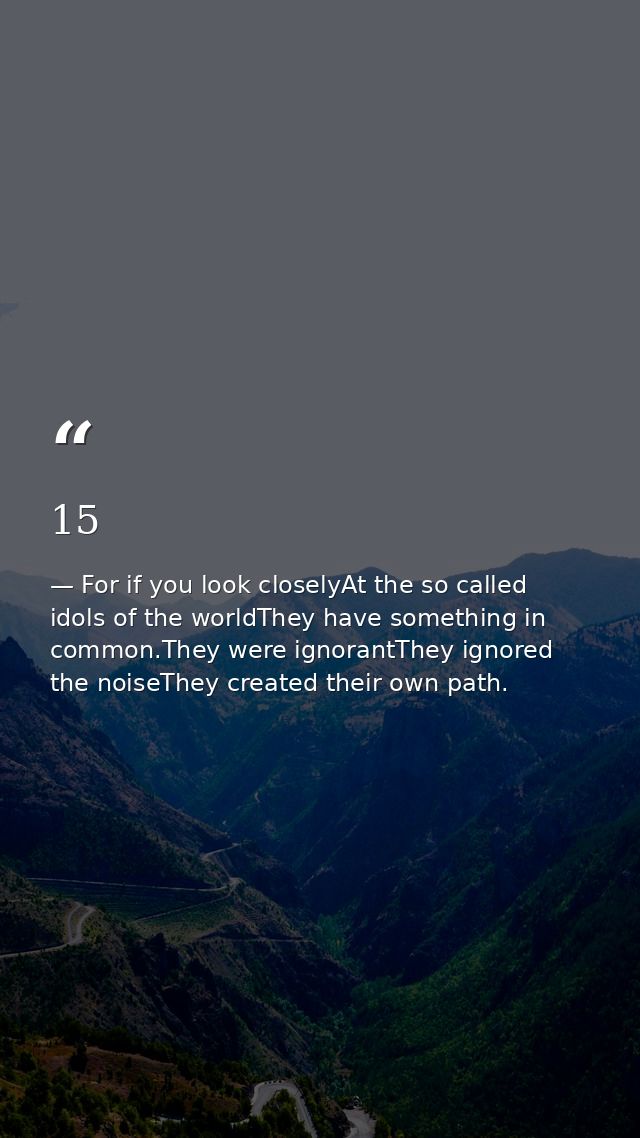 15 — For if you look closelyAt the so called idols of the worldThey have something in common.They were ignorantThey ignored the noiseThey created their own path.