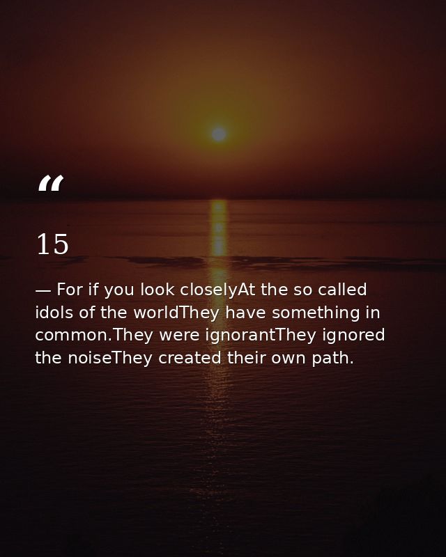 15 — For if you look closelyAt the so called idols of the worldThey have something in common.They were ignorantThey ignored the noiseThey created their own path.