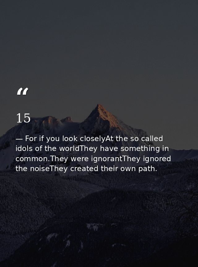 15 — For if you look closelyAt the so called idols of the worldThey have something in common.They were ignorantThey ignored the noiseThey created their own path.