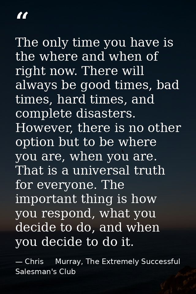 The only time you have is the where and when of right now. There will always be good times, bad times, hard times, and c — Chris     Murray, The Extremely Successful Salesman's Club