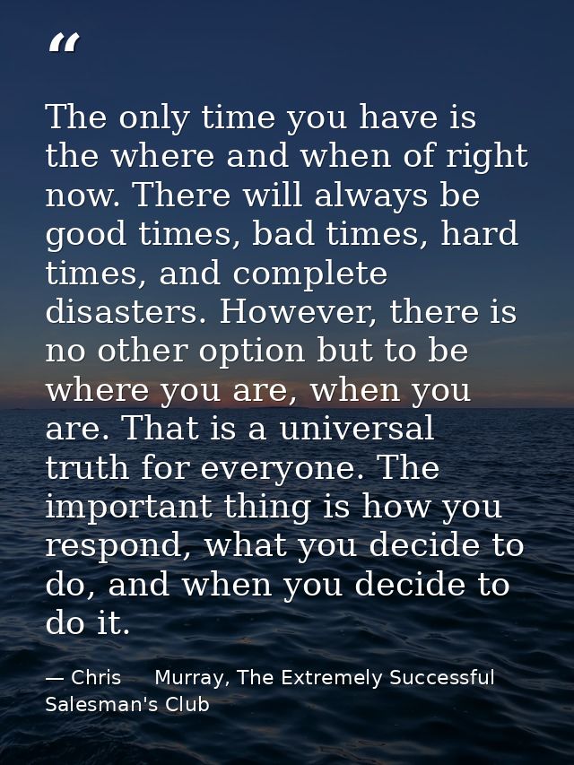 The only time you have is the where and when of right now. There will always be good times, bad times, hard times, and c — Chris     Murray, The Extremely Successful Salesman's Club