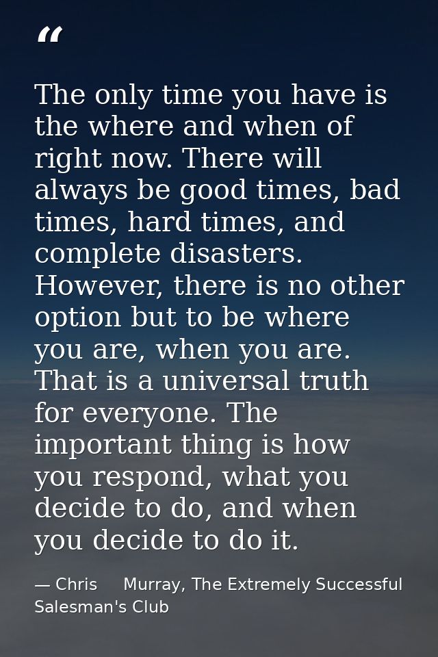 The only time you have is the where and when of right now. There will always be good times, bad times, hard times, and c — Chris     Murray, The Extremely Successful Salesman's Club