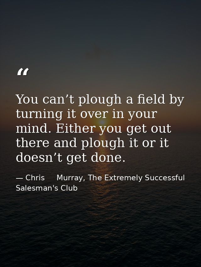 You can’t plough a field by turning it over in your mind. Either you get out there and plough it or it doesn’t get done. — Chris     Murray, The Extremely Successful Salesman's Club