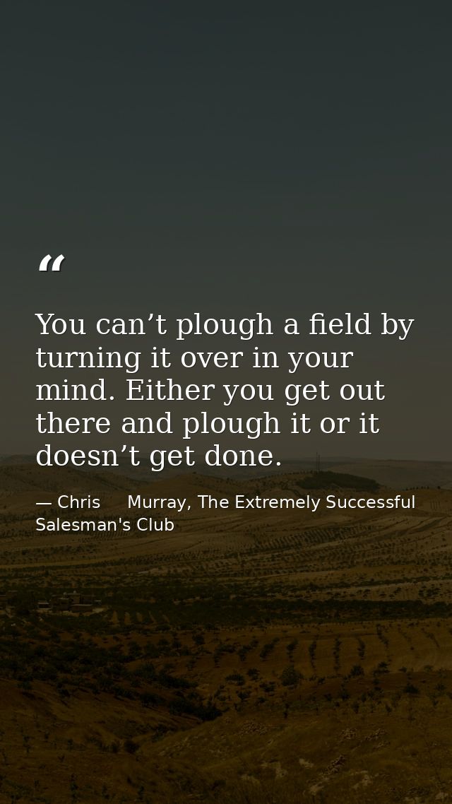 You can’t plough a field by turning it over in your mind. Either you get out there and plough it or it doesn’t get done. — Chris     Murray, The Extremely Successful Salesman's Club