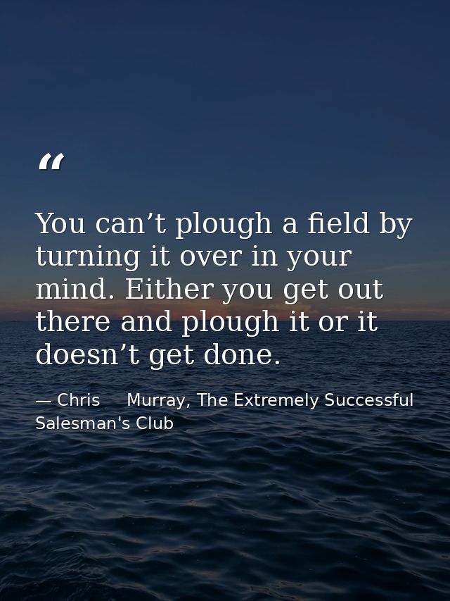 You can’t plough a field by turning it over in your mind. Either you get out there and plough it or it doesn’t get done. — Chris     Murray, The Extremely Successful Salesman's Club