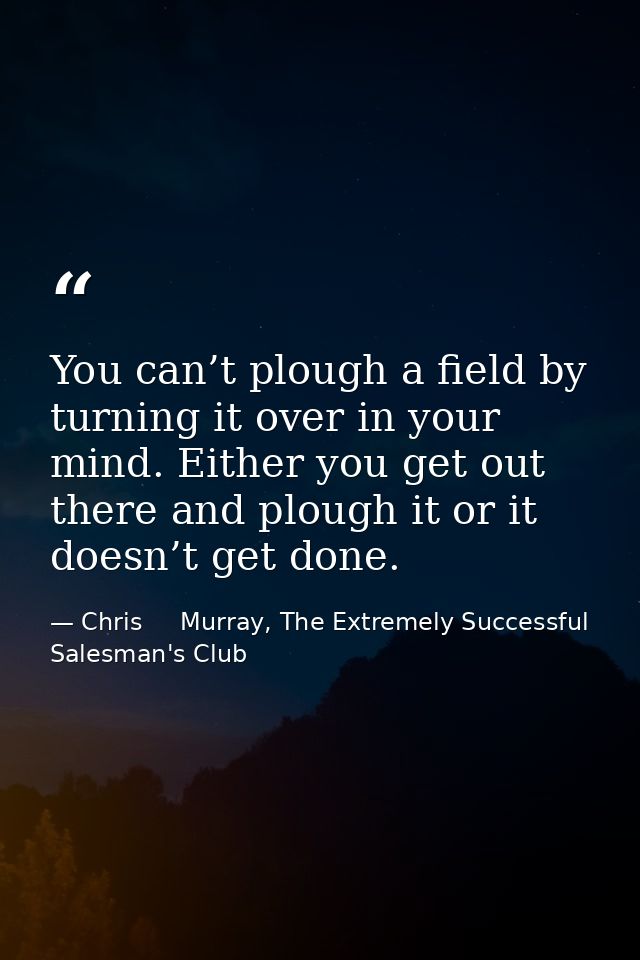 You can’t plough a field by turning it over in your mind. Either you get out there and plough it or it doesn’t get done. — Chris     Murray, The Extremely Successful Salesman's Club