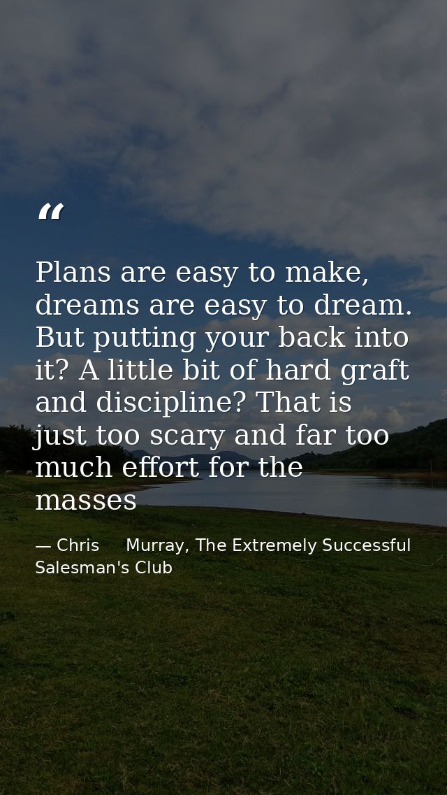Plans are easy to make, dreams are easy to dream. But putting your back into it? A little bit of hard graft and discipli — Chris     Murray, The Extremely Successful Salesman's Club