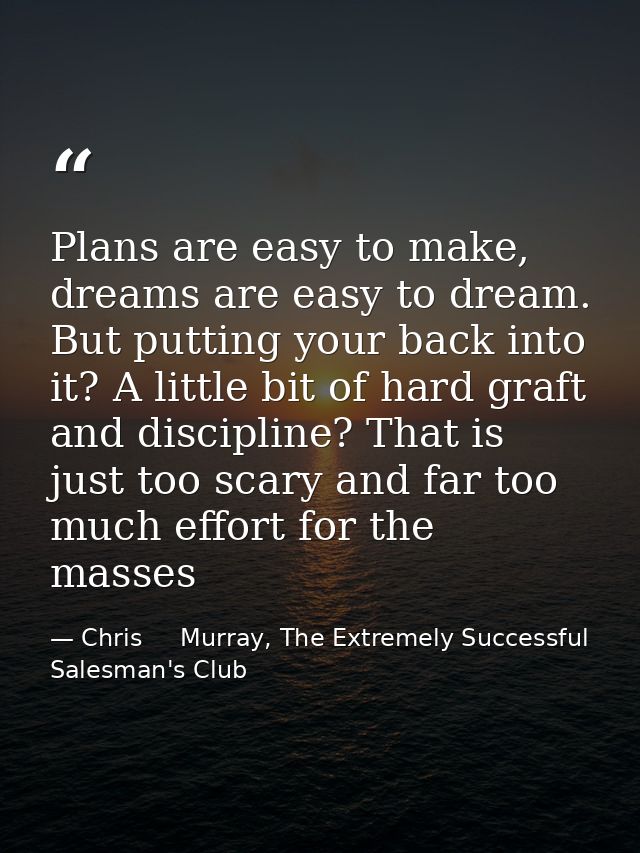 Plans are easy to make, dreams are easy to dream. But putting your back into it? A little bit of hard graft and discipli — Chris     Murray, The Extremely Successful Salesman's Club