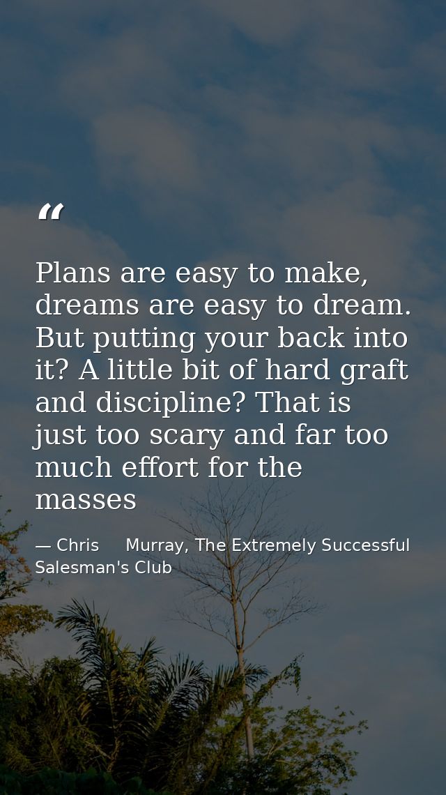 Plans are easy to make, dreams are easy to dream. But putting your back into it? A little bit of hard graft and discipli — Chris     Murray, The Extremely Successful Salesman's Club