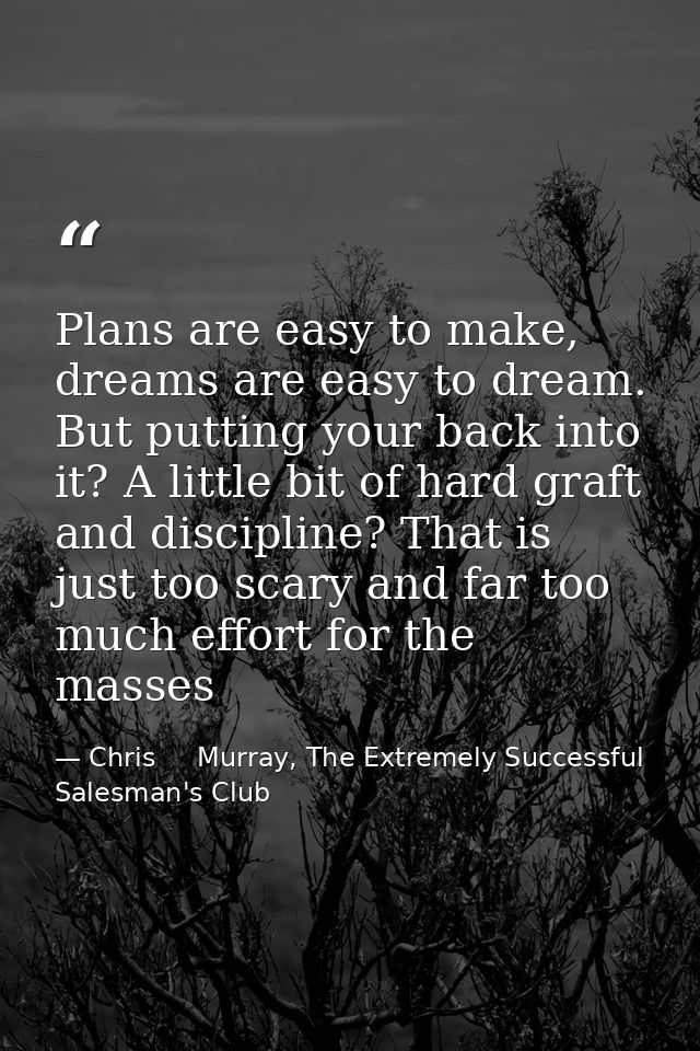 Plans are easy to make, dreams are easy to dream. But putting your back into it? A little bit of hard graft and discipli — Chris     Murray, The Extremely Successful Salesman's Club