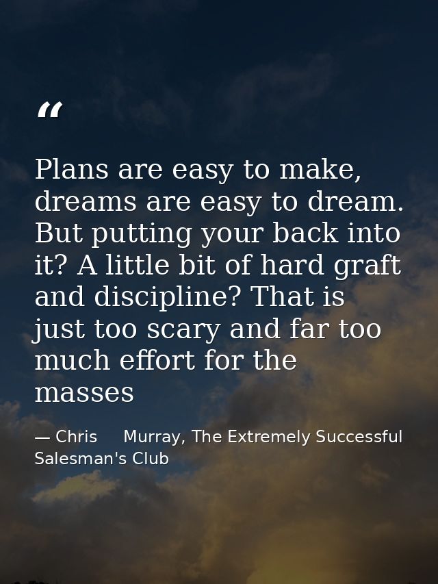 Plans are easy to make, dreams are easy to dream. But putting your back into it? A little bit of hard graft and discipli — Chris     Murray, The Extremely Successful Salesman's Club