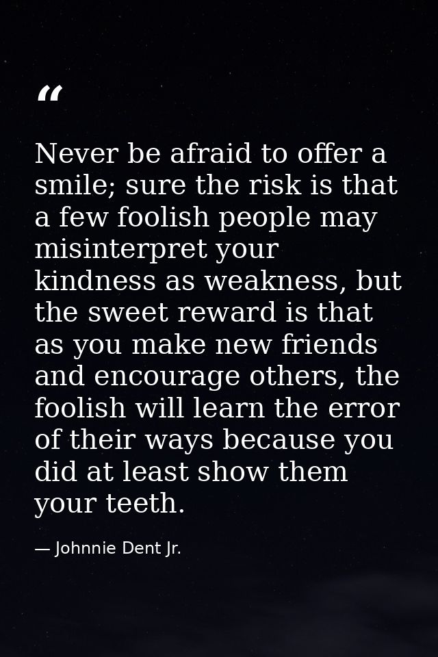 Never be afraid to offer a smile; sure the risk is that a few foolish people may misinterpret your kindness as weakness, — Johnnie Dent Jr.