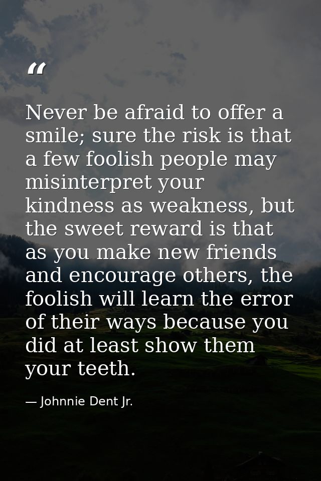 Never be afraid to offer a smile; sure the risk is that a few foolish people may misinterpret your kindness as weakness, — Johnnie Dent Jr.