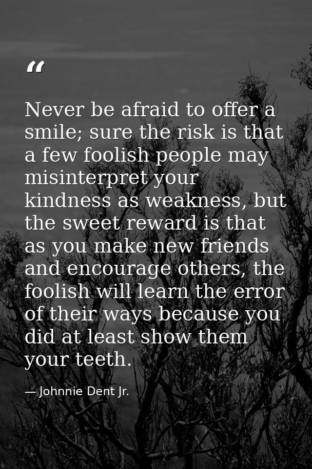 Never be afraid to offer a smile; sure the risk is that a few foolish people may misinterpret your kindness as weakness, — Johnnie Dent Jr.
