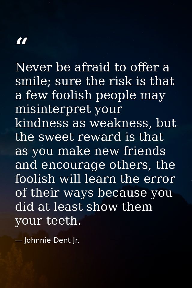 Never be afraid to offer a smile; sure the risk is that a few foolish people may misinterpret your kindness as weakness, — Johnnie Dent Jr.