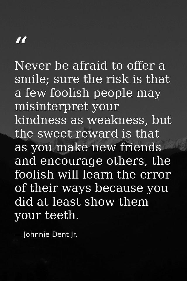 Never be afraid to offer a smile; sure the risk is that a few foolish people may misinterpret your kindness as weakness, — Johnnie Dent Jr.