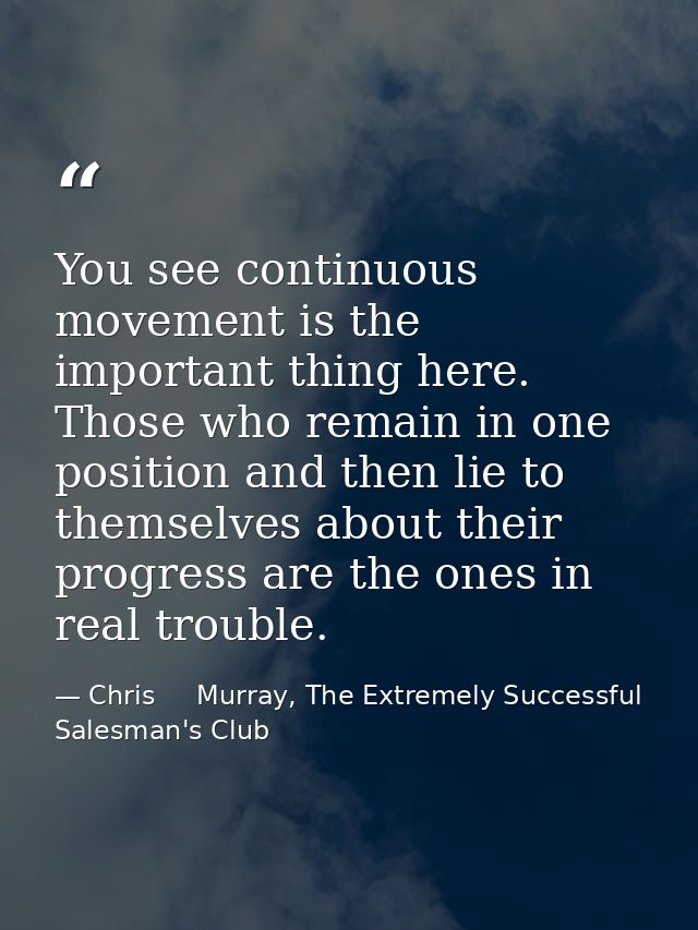 You see continuous movement is the important thing here. Those who remain in one position and then lie to themselves abo — Chris     Murray, The Extremely Successful Salesman's Club