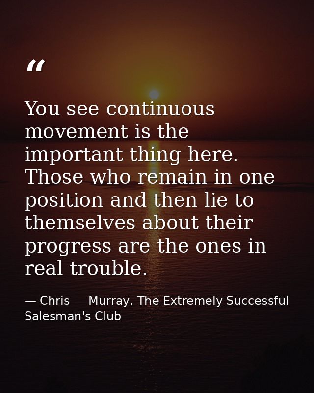 You see continuous movement is the important thing here. Those who remain in one position and then lie to themselves abo — Chris     Murray, The Extremely Successful Salesman's Club