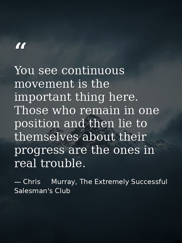 You see continuous movement is the important thing here. Those who remain in one position and then lie to themselves abo — Chris     Murray, The Extremely Successful Salesman's Club