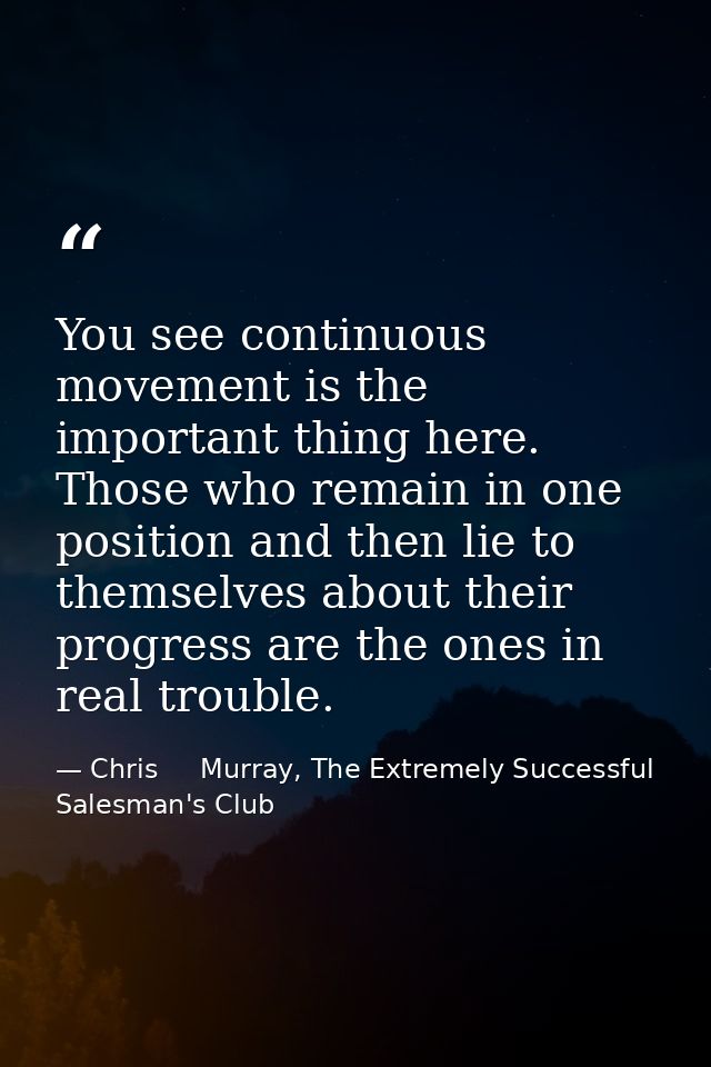 You see continuous movement is the important thing here. Those who remain in one position and then lie to themselves abo — Chris     Murray, The Extremely Successful Salesman's Club