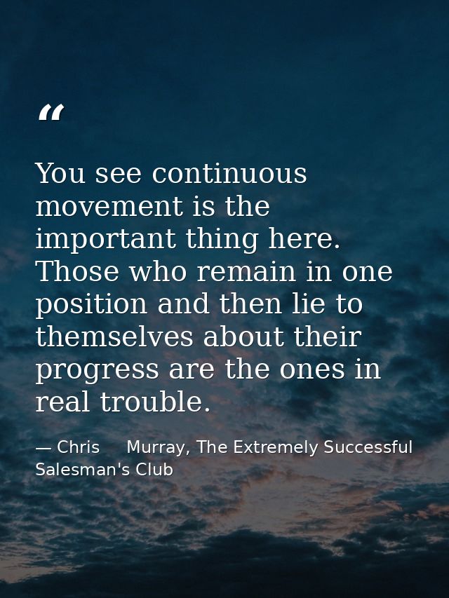 You see continuous movement is the important thing here. Those who remain in one position and then lie to themselves abo — Chris     Murray, The Extremely Successful Salesman's Club