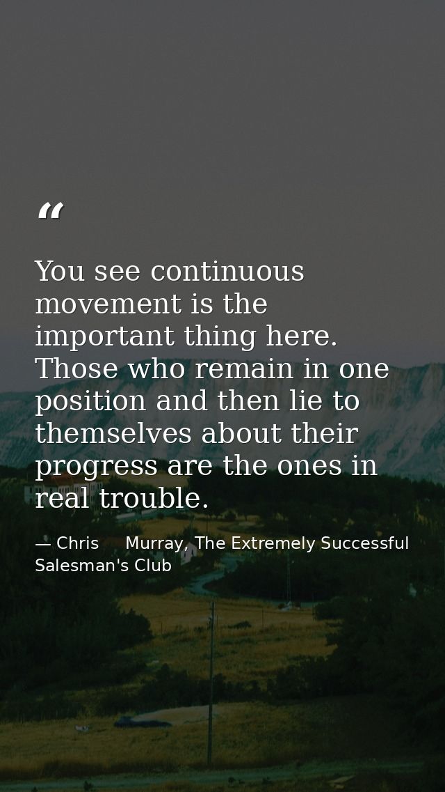 You see continuous movement is the important thing here. Those who remain in one position and then lie to themselves abo — Chris     Murray, The Extremely Successful Salesman's Club