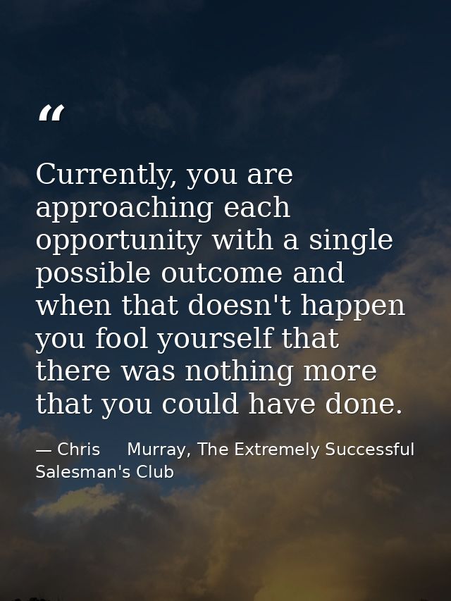 Currently, you are approaching each opportunity with a single possible outcome and when that doesn't happen you fool you — Chris     Murray, The Extremely Successful Salesman's Club