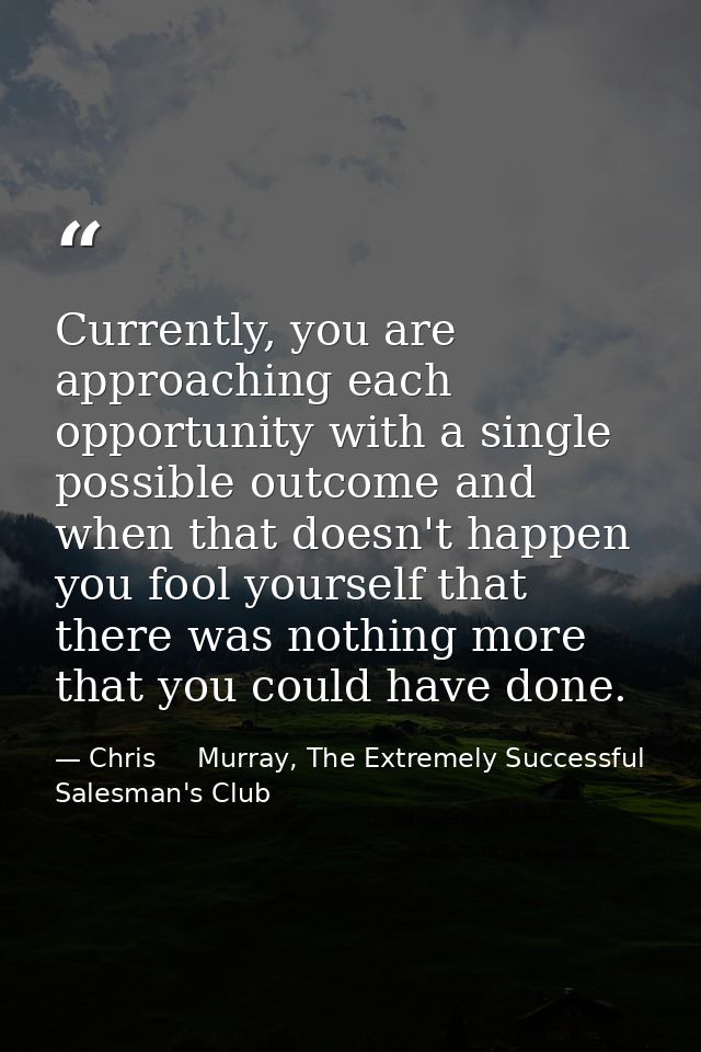 Currently, you are approaching each opportunity with a single possible outcome and when that doesn't happen you fool you — Chris     Murray, The Extremely Successful Salesman's Club