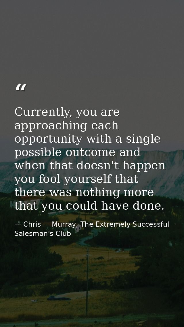 Currently, you are approaching each opportunity with a single possible outcome and when that doesn't happen you fool you — Chris     Murray, The Extremely Successful Salesman's Club