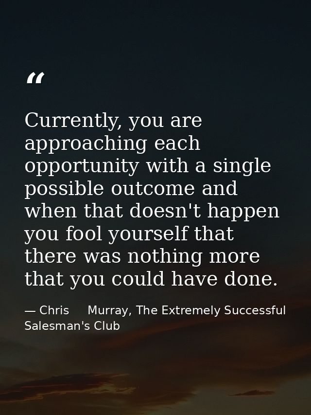 Currently, you are approaching each opportunity with a single possible outcome and when that doesn't happen you fool you — Chris     Murray, The Extremely Successful Salesman's Club