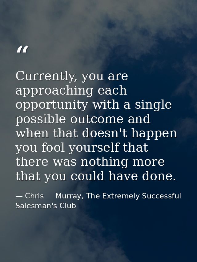 Currently, you are approaching each opportunity with a single possible outcome and when that doesn't happen you fool you — Chris     Murray, The Extremely Successful Salesman's Club