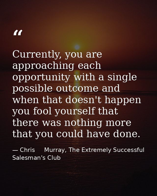 Currently, you are approaching each opportunity with a single possible outcome and when that doesn't happen you fool you — Chris     Murray, The Extremely Successful Salesman's Club