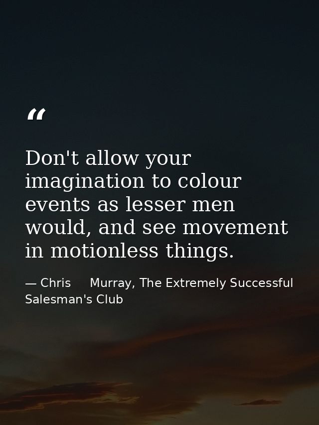 Don't allow your imagination to colour events as lesser men would, and see movement in motionless things. — Chris     Murray, The Extremely Successful Salesman's Club
