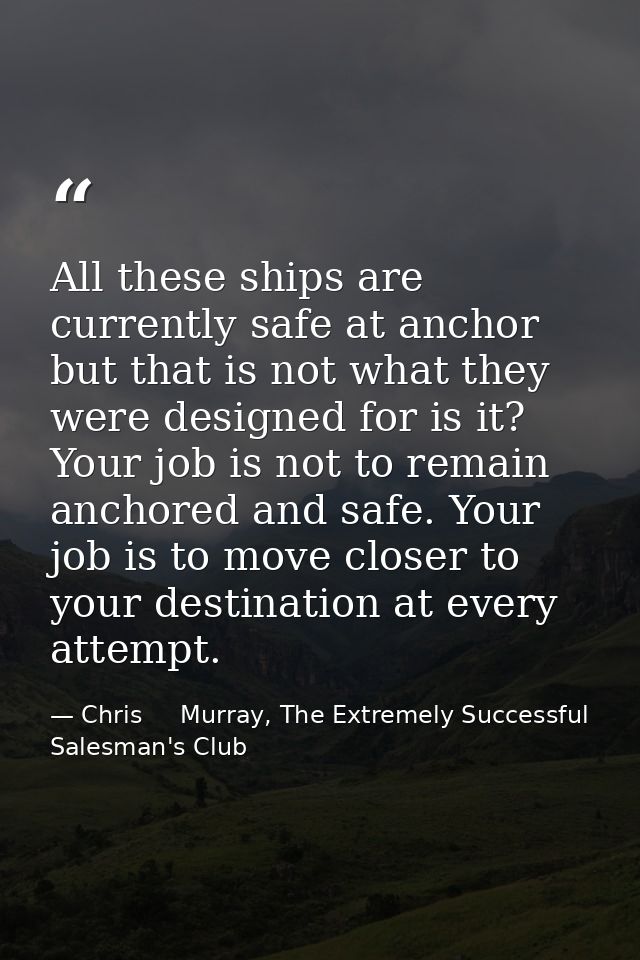 All these ships are currently safe at anchor but that is not what they were designed for is it? Your job is not to remai — Chris     Murray, The Extremely Successful Salesman's Club