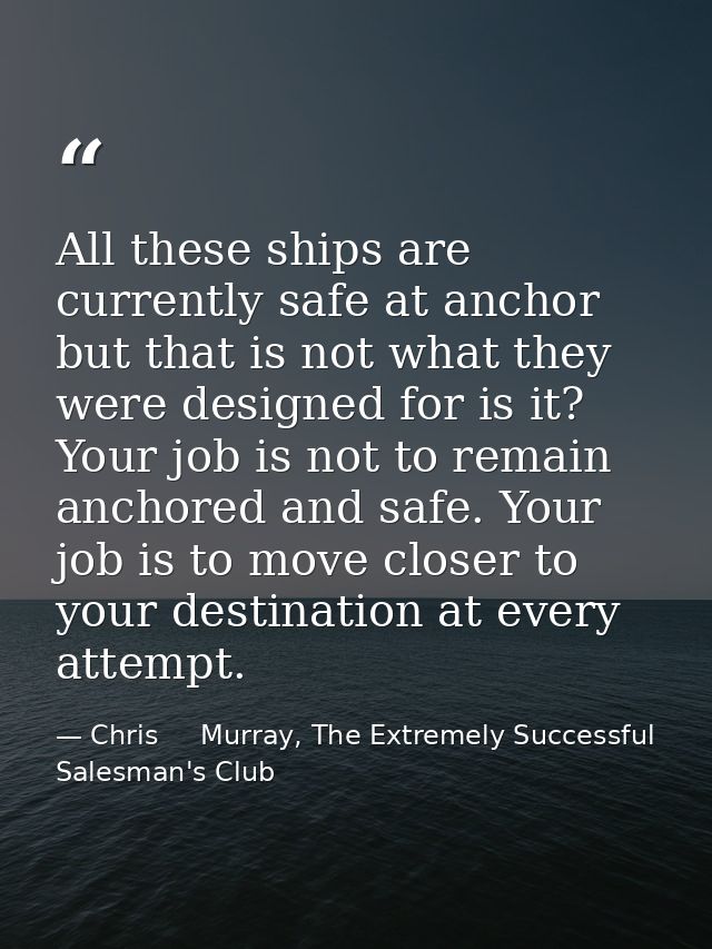 All these ships are currently safe at anchor but that is not what they were designed for is it? Your job is not to remai — Chris     Murray, The Extremely Successful Salesman's Club