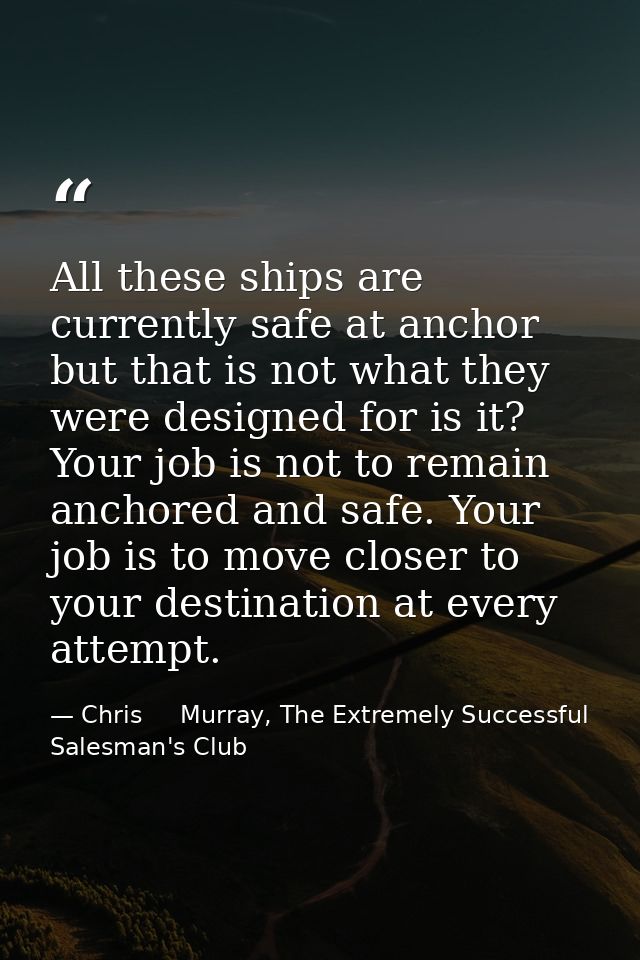 All these ships are currently safe at anchor but that is not what they were designed for is it? Your job is not to remai — Chris     Murray, The Extremely Successful Salesman's Club