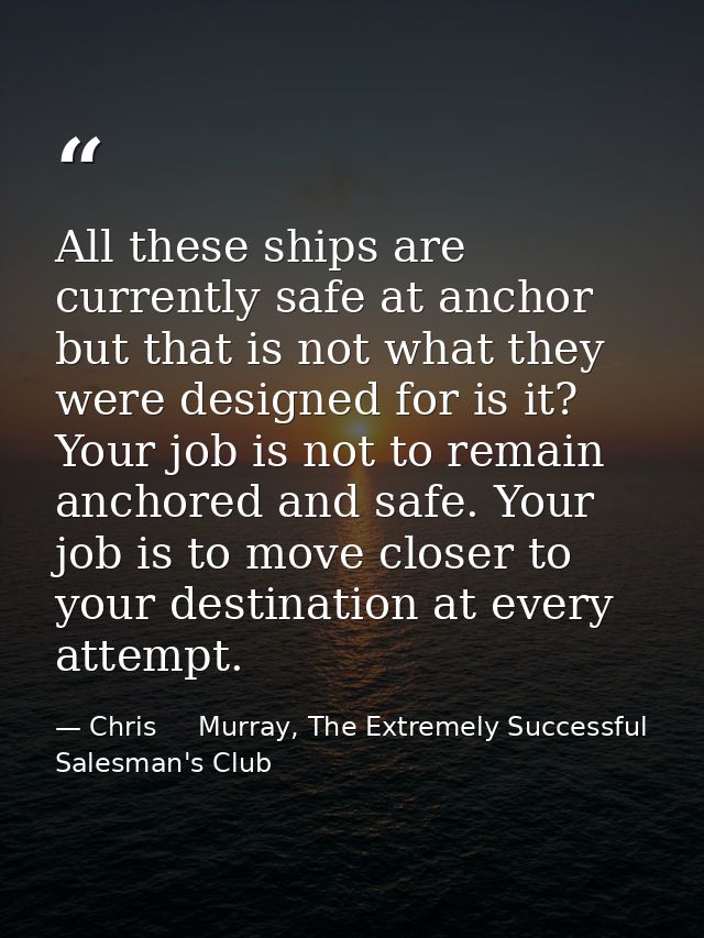 All these ships are currently safe at anchor but that is not what they were designed for is it? Your job is not to remai — Chris     Murray, The Extremely Successful Salesman's Club
