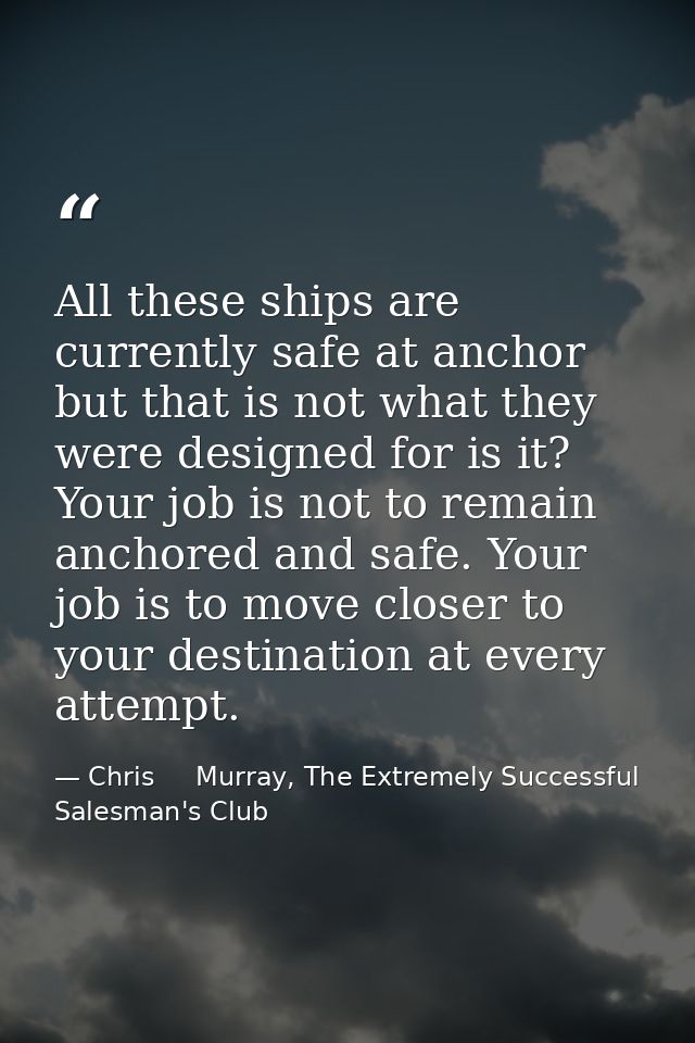 All these ships are currently safe at anchor but that is not what they were designed for is it? Your job is not to remai — Chris     Murray, The Extremely Successful Salesman's Club