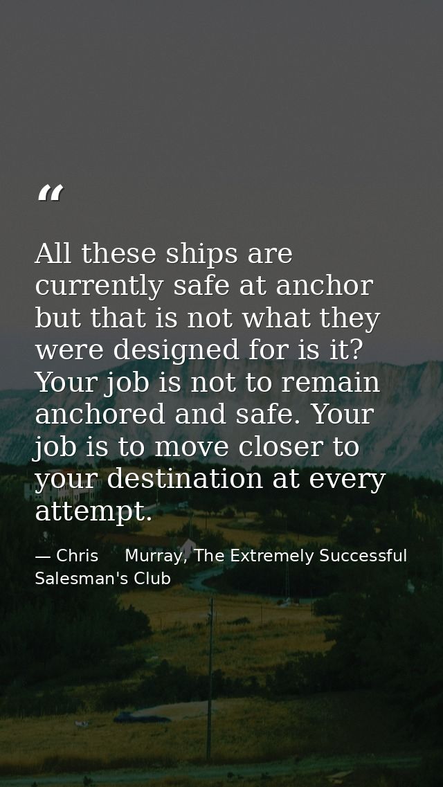 All these ships are currently safe at anchor but that is not what they were designed for is it? Your job is not to remai — Chris     Murray, The Extremely Successful Salesman's Club
