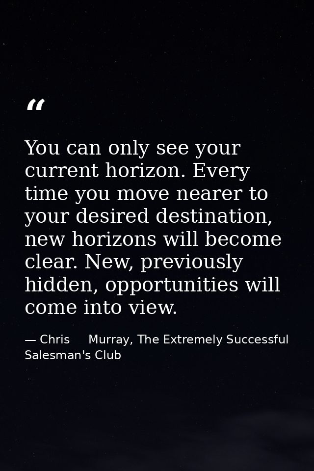 You can only see your current horizon. Every time you move nearer to your desired destination, new horizons will become  — Chris     Murray, The Extremely Successful Salesman's Club