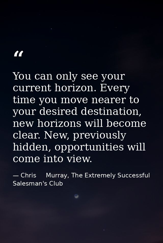 You can only see your current horizon. Every time you move nearer to your desired destination, new horizons will become  — Chris     Murray, The Extremely Successful Salesman's Club